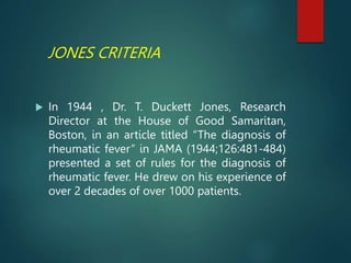 JONES CRITERIA
 In 1944 , Dr. T. Duckett Jones, Research
Director at the House of Good Samaritan,
Boston, in an article titled “The diagnosis of
rheumatic fever” in JAMA (1944;126:481-484)
presented a set of rules for the diagnosis of
rheumatic fever. He drew on his experience of
over 2 decades of over 1000 patients.
 