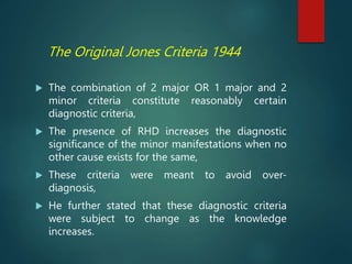 The Original Jones Criteria 1944
 The combination of 2 major OR 1 major and 2
minor criteria constitute reasonably certain
diagnostic criteria,
 The presence of RHD increases the diagnostic
significance of the minor manifestations when no
other cause exists for the same,
 These criteria were meant to avoid over-
diagnosis,
 He further stated that these diagnostic criteria
were subject to change as the knowledge
increases.
 
