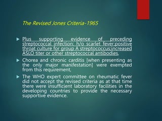The Revised Jones Criteria-1965
 Plus supporting evidence of preceding
streptococcal infection: h/o scarlet fever;positive
throat culture for group A streptococcus;increased
ASLO titer or other streptococcal antibodies,
 Chorea and chronic carditis [when presenting as
the only major manifestation] were exempted
from this requirement,
 The WHO expert committee on rheumatic fever
did not accept the revised criteria as at that time
there were insufficient laboratory facilities in the
developing countries to provide the necessary
supportive evidence.
 