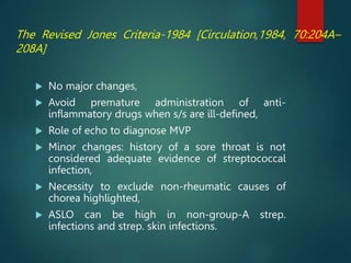 The Revised Jones Criteria-1984 [Circulation,1984, 70:204A–
208A]
 No major changes,
 Avoid premature administration of anti-
inflammatory drugs when s/s are ill-defined,
 Role of echo to diagnose MVP
 Minor changes: history of a sore throat is not
considered adequate evidence of streptococcal
infection,
 Necessity to exclude non-rheumatic causes of
chorea highlighted,
 ASLO can be high in non-group-A strep.
infections and strep. skin infections.
 