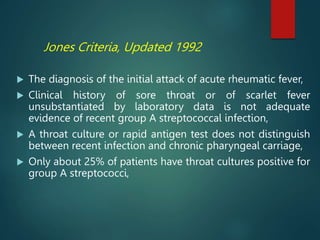 Jones Criteria, Updated 1992
 The diagnosis of the initial attack of acute rheumatic fever,
 Clinical history of sore throat or of scarlet fever
unsubstantiated by laboratory data is not adequate
evidence of recent group A streptococcal infection,
 A throat culture or rapid antigen test does not distinguish
between recent infection and chronic pharyngeal carriage,
 Only about 25% of patients have throat cultures positive for
group A streptococci,
 