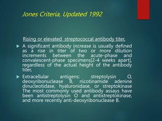 Jones Criteria, Updated 1992
Rising or elevated streptococcal antibody titer,
 A significant antibody increase is usually defined
as a rise in titer of two or more dilution
increments between the acute-phase and
convalescent-phase specimens[2-4 weeks apart],
regardless of the actual height of the antibody
titer,
 Extracellular antigens: streptolysin O,
deoxyribonuclease B, nicotinamide adenine
dinucleotidase, hyaluronidase, or streptokinase
The most commonly used antibody assays have
been antistreptolysin O and antistreptokinase,
and more recently anti-deoxyribonuclease B.
 