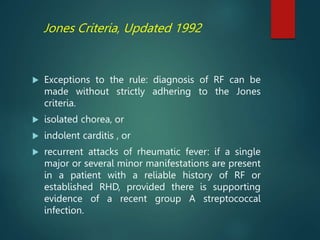 Jones Criteria, Updated 1992
 Exceptions to the rule: diagnosis of RF can be
made without strictly adhering to the Jones
criteria.
 isolated chorea, or
 indolent carditis , or
 recurrent attacks of rheumatic fever: if a single
major or several minor manifestations are present
in a patient with a reliable history of RF or
established RHD, provided there is supporting
evidence of a recent group A streptococcal
infection.
 