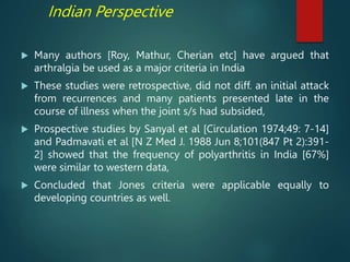 Indian Perspective
 Many authors [Roy, Mathur, Cherian etc] have argued that
arthralgia be used as a major criteria in India
 These studies were retrospective, did not diff. an initial attack
from recurrences and many patients presented late in the
course of illness when the joint s/s had subsided,
 Prospective studies by Sanyal et al [Circulation 1974;49: 7-14]
and Padmavati et al [N Z Med J. 1988 Jun 8;101(847 Pt 2):391-
2] showed that the frequency of polyarthritis in India [67%]
were similar to western data,
 Concluded that Jones criteria were applicable equally to
developing countries as well.
 
