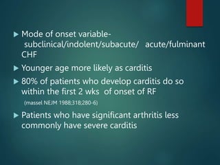  Mode of onset variable-
subclinical/indolent/subacute/ acute/fulminant
CHF
 Younger age more likely as carditis
 80% of patients who develop carditis do so
within the first 2 wks of onset of RF
(massel NEJM 1988;318;280-6)
 Patients who have significant arthritis less
commonly have severe carditis
 