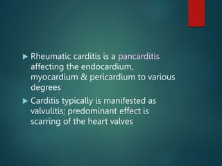  Rheumatic carditis is a pancarditis
affecting the endocardium,
myocardium & pericardium to various
degrees
 Carditis typically is manifested as
valvulitis; predominant effect is
scarring of the heart valves
 