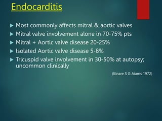 Endocarditis
 Most commonly affects mitral & aortic valves
 Mitral valve involvement alone in 70-75% pts
 Mitral + Aortic valve disease 20-25%
 Isolated Aortic valve disease 5-8%
 Tricuspid valve involvement in 30-50% at autopsy;
uncommon clinically
(Kinare S G Aiams 1972)
 