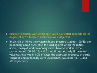  Relative frequency with which each valve is affected depends on the
degree of stress to which each valve was subjected.
 In a child of 10 yrs the systemic blood pressure is about 100/60, the
pulmonary about 15/6. Thus the load against which the mitral,
aortic, tricuspid, and pulmonary valves have to work is in the
proportion of 100, 60, 15, and 6 mm. Hg respectively. If the mitral
valve was involved in 80% of cases the expected frequency of aortic,
tricuspid, and pulmonary valve involvement would be 48, 12, and
5% respectively
 