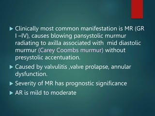  Clinically most common manifestation is MR (GR
I –IV), causes blowing pansystolic murmur
radiating to axilla associated with mid diastolic
murmur (Carey Coombs murmur) without
presystolic accentuation.
 Caused by valvulitis ,valve prolapse, annular
dysfunction.
 Severity of MR has prognostic significance
 AR is mild to moderate
 