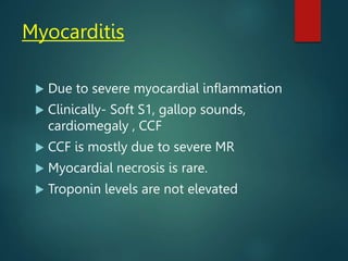 Myocarditis
 Due to severe myocardial inflammation
 Clinically- Soft S1, gallop sounds,
cardiomegaly , CCF
 CCF is mostly due to severe MR
 Myocardial necrosis is rare.
 Troponin levels are not elevated
 