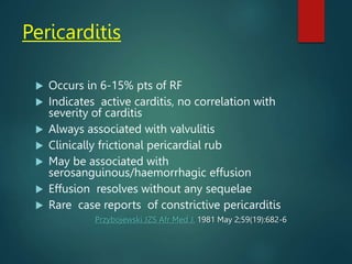 Pericarditis
 Occurs in 6-15% pts of RF
 Indicates active carditis, no correlation with
severity of carditis
 Always associated with valvulitis
 Clinically frictional pericardial rub
 May be associated with
serosanguinous/haemorrhagic effusion
 Effusion resolves without any sequelae
 Rare case reports of constrictive pericarditis
Przybojewski JZS Afr Med J. 1981 May 2;59(19):682-6
 