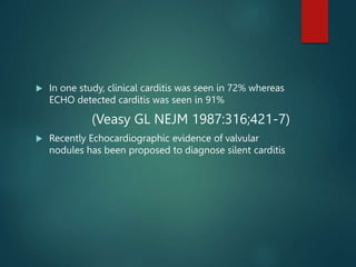  In one study, clinical carditis was seen in 72% whereas
ECHO detected carditis was seen in 91%
(Veasy GL NEJM 1987:316;421-7)
 Recently Echocardiographic evidence of valvular
nodules has been proposed to diagnose silent carditis
 