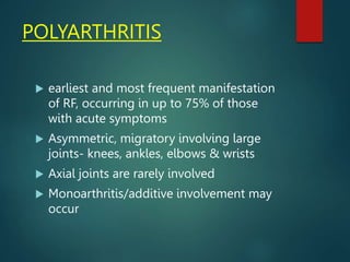 POLYARTHRITIS
 earliest and most frequent manifestation
of RF, occurring in up to 75% of those
with acute symptoms
 Asymmetric, migratory involving large
joints- knees, ankles, elbows & wrists
 Axial joints are rarely involved
 Monoarthritis/additive involvement may
occur
 