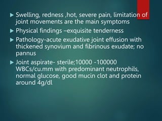 Swelling, redness ,hot, severe pain, limitation of
joint movements are the main symptoms
 Physical findings –exquisite tenderness
 Pathology-acute exudative joint effusion with
thickened synovium and fibrinous exudate; no
pannus
 Joint aspirate- sterile;10000 -100000
WBCs/cu.mm with predominant neutrophils,
normal glucose, good mucin clot and protein
around 4g/dl
 