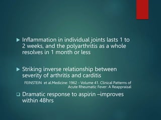  Inflammation in individual joints lasts 1 to
2 weeks, and the polyarthritis as a whole
resolves in 1 month or less
 Striking inverse relationship between
severity of arthritis and carditis
FEINSTEIN et al.Medicine: 1962 - Volume 41. Clinical Patterns of
Acute Rheumatic Fever: A Reappraisal
 Dramatic response to aspirin –improves
within 48hrs
 