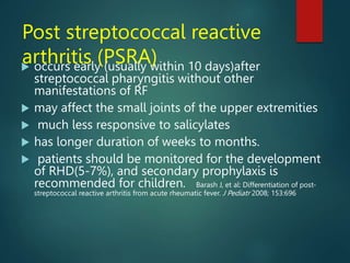 Post streptococcal reactive
arthritis (PSRA)
 occurs early (usually within 10 days)after
streptococcal pharyngitis without other
manifestations of RF
 may affect the small joints of the upper extremities
 much less responsive to salicylates
 has longer duration of weeks to months.
 patients should be monitored for the development
of RHD(5-7%), and secondary prophylaxis is
recommended for children. Barash J, et al: Differentiation of post-
streptococcal reactive arthritis from acute rheumatic fever. J Pediatr 2008; 153:696
 