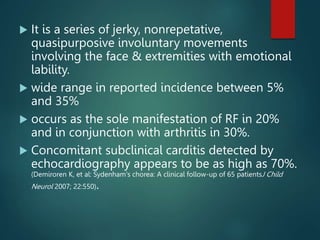  It is a series of jerky, nonrepetative,
quasipurposive involuntary movements
involving the face & extremities with emotional
lability.
 wide range in reported incidence between 5%
and 35%
 occurs as the sole manifestation of RF in 20%
and in conjunction with arthritis in 30%.
 Concomitant subclinical carditis detected by
echocardiography appears to be as high as 70%.
(Demiroren K, et al: Sydenham's chorea: A clinical follow-up of 65 patientsJ Child
Neurol 2007; 22:550).
 