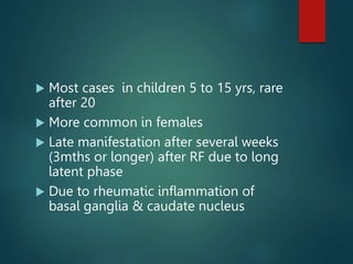 Most cases in children 5 to 15 yrs, rare
after 20
 More common in females
 Late manifestation after several weeks
(3mths or longer) after RF due to long
latent phase
 Due to rheumatic inflammation of
basal ganglia & caudate nucleus
 