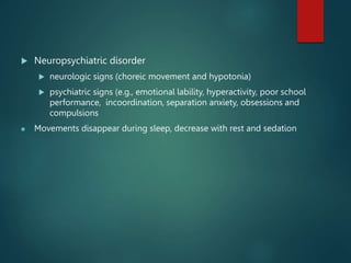  Neuropsychiatric disorder
 neurologic signs (choreic movement and hypotonia)
 psychiatric signs (e.g., emotional lability, hyperactivity, poor school
performance, incoordination, separation anxiety, obsessions and
compulsions
 Movements disappear during sleep, decrease with rest and sedation
 