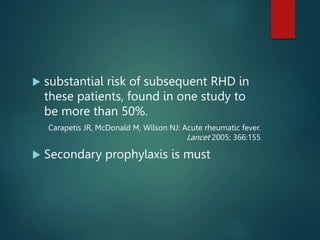  substantial risk of subsequent RHD in
these patients, found in one study to
be more than 50%.
Carapetis JR, McDonald M, Wilson NJ: Acute rheumatic fever.
Lancet 2005; 366:155
 Secondary prophylaxis is must
 