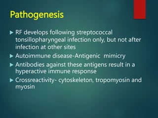 Pathogenesis
 RF develops following streptococcal
tonsillopharyngeal infection only, but not after
infection at other sites
 Autoimmune disease-Antigenic mimicry
 Antibodies against these antigens result in a
hyperactive immune response
 Crossreactivity- cytoskeleton, tropomyosin and
myosin
 