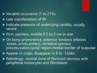  Variable occurance (1 to 21%)
 Late manifestation of RF
 Indicate presence of underlying carditis, usually
severe
 Firm, painless, mobile 0.5 to 2 cm in size
 On bony prominence, extensor tendons (elbows
,knees ,wrists,ankles), vertebral spinous
process,suboccipital region,medial border of scapulae
 Appear in crops, disappear in 8 to 12wks
 Pathology- central zone of fibrinoid necrosis with
peripheral histiocytes and fibroblasts
 