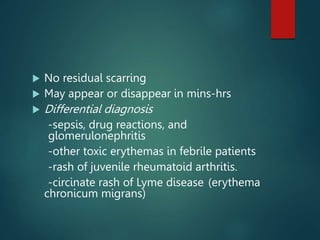 No residual scarring
 May appear or disappear in mins-hrs
 Differential diagnosis
-sepsis, drug reactions, and
glomerulonephritis
-other toxic erythemas in febrile patients
-rash of juvenile rheumatoid arthritis.
-circinate rash of Lyme disease (erythema
chronicum migrans)
 