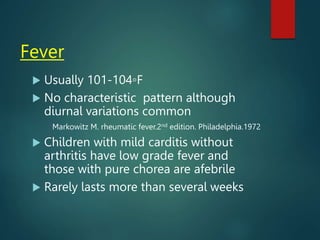 Fever
 Usually 101-104◦F
 No characteristic pattern although
diurnal variations common
Markowitz M. rheumatic fever.2nd edition. Philadelphia.1972
 Children with mild carditis without
arthritis have low grade fever and
those with pure chorea are afebrile
 Rarely lasts more than several weeks
 