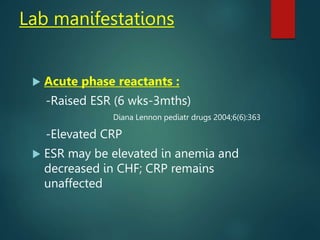 Lab manifestations
 Acute phase reactants :
-Raised ESR (6 wks-3mths)
Diana Lennon pediatr drugs 2004;6(6):363
-Elevated CRP
 ESR may be elevated in anemia and
decreased in CHF; CRP remains
unaffected
 