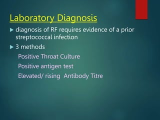Laboratory Diagnosis
 diagnosis of RF requires evidence of a prior
streptococcal infection
 3 methods
Positive Throat Culture
Positive antigen test
Elevated/ rising Antibody Titre
 