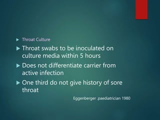  Throat Culture
 Throat swabs to be inoculated on
culture media within 5 hours
 Does not differentiate carrier from
active infection
 One third do not give history of sore
throat
Eggenberger .paediatrician 1980
 