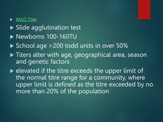  ASLO Titer
 Slide agglutination test
 Newborns 100-160TU
 School age >200 todd units in over 50%
 Titers alter with age, geographical area, season
and genetic factors
 elevated if the titre exceeds the upper limit of
the normal titre range for a community, where
upper limit is defined as the titre exceeded by no
more than 20% of the population
 