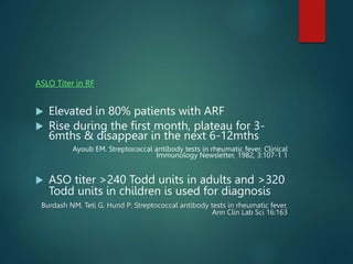 ASLO Titer in RF
 Elevated in 80% patients with ARF
 Rise during the first month, plateau for 3-
6mths & disappear in the next 6-12mths
Ayoub EM. Streptococcal antibody tests in rheumatic fever. Clinical
Immunology Newsletter, 1982, 3:107-1 1
 ASO titer >240 Todd units in adults and >320
Todd units in children is used for diagnosis
Burdash NM, Teti G, Hund P: Streptococcal antibody tests in rheumatic fever,
Ann Clin Lab Sci 16:163
 