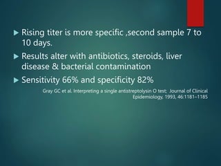  Rising titer is more specific ,second sample 7 to
10 days.
 Results alter with antibiotics, steroids, liver
disease & bacterial contamination
 Sensitivity 66% and specificity 82%
Gray GC et al. Interpreting a single antistreptolysin O test; Journal of Clinical
Epidemiology, 1993, 46:1181–1185
 