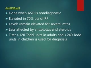 AntiDNAse B
 Done when ASO is nondiagnostic
 Elevated in 70% pts of RF
 Levels remain elevated for several mths
 Less affected by antibiotics and steroids
 Titer >120 Todd units in adults and >240 Todd
units in children is used for diagnosis
 