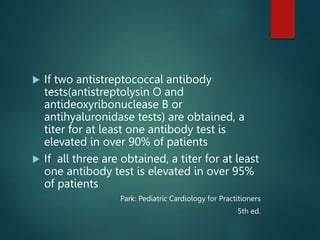  If two antistreptococcal antibody
tests(antistreptolysin O and
antideoxyribonuclease B or
antihyaluronidase tests) are obtained, a
titer for at least one antibody test is
elevated in over 90% of patients
 If all three are obtained, a titer for at least
one antibody test is elevated in over 95%
of patients
Park: Pediatric Cardiology for Practitioners
5th ed.
 