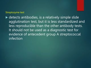 Streptozyme test
 detects antibodies, is a relatively simple slide
agglutination test, but it is less standardized and
less reproducible than the other antibody tests.
It should not be used as a diagnostic test for
evidence of antecedent group A streptococcal
infection
 