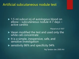 Artificial subcutaneous nodule test
 1.5 ml subcut inj of autologous blood on
elbow – subcutaneous nodule 4-7 days –
active carditis
Massel et al 1937
 Vasan modified the test and used only the
white cell concentrate
 It is a simple, inexpensive, safe, and
sensitive investigation
 sensitivity 86% and specificity 94%
Raj Tandon dec 2005 IHJ
 