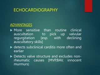 ECHOCARDIOGRAPHY
ADVANTAGES
 More sensitive than routine clinical
auscultation to pick up valvular
regurgitation [esp. with declining
auscultatory skills]
 detects subclinical carditis more often and
earlier
 Detects valve structure and excludes non-
rheumatic causes [MVP,BAV, innocent
murmurs]
 