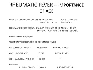 RHEUMATIC FEVER – IMPORTANCE
OF AGE
FIRST EPISODE OF ARF OCCURS BETWEEN THE AGE 5—14 YEARS
RARELY AFTER THE AGE 30 YRS
RHEUMATIC HEART DIESASE USUALLY PRESENTS AT HE AGE 25 – 40 YRS
IN INDIA IT CAN PRESENT IN FIRST DECADE
FORMULA OF 5,10,20,40
SECONDARY PROPHYLAXIS OF RHEUMATIC FEVER
CATEGORY OF PATIENT DURATION MINIMUM AGE
ARF NO CARDITIS 5 YRS UP TO 21 YRS
ARF + CARDITIS - NO RHD 10 YRS “
ARF + RHD
CLINICAL/ ECHO 10 YRS UP TO AGE 40 YRS
 