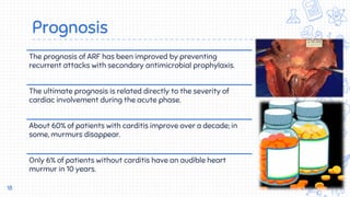 Prognosis
18
The prognosis of ARF has been improved by preventing
recurrent attacks with secondary antimicrobial prophylaxis.
The ultimate prognosis is related directly to the severity of
cardiac involvement during the acute phase.
About 60% of patients with carditis improve over a decade; in
some, murmurs disappear.
Only 6% of patients without carditis have an audible heart
murmur in 10 years.
 