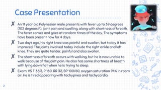 Case Presentation
✘ An 11 year old Polynesian male presents with fever up to 39 degrees
(102 degrees F), joint pain and swelling, along with shortness of breath.
The fever comes and goes at random times of the day. The symptoms
have been present now for 4 days.
✘ Two days ago, his right knee was painful and swollen, but today it has
improved. The joints involved today include the right ankle and left
knee. They are quite tender, painful and also swollen.
✘ The shortness of breath occurs with walking, but he is now unable to
walk because of the joint pain. He also has some shortness of breath
with lying down flat when he is trying to sleep.
✘ Exam: VS T 38.2, P 160, RR 32, BP 100/60, oxygen saturation 94% in room
air. He is tired appearing with tachypnea and tachycardia.
2
 