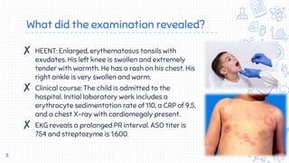 What did the examination revealed?
✘ HEENT: Enlarged, erythematosus tonsils with
exudates. His left knee is swollen and extremely
tender with warmth. He has a rash on his chest. His
right ankle is very swollen and warm.
✘ Clinical course: The child is admitted to the
hospital. Initial laboratory work includes a
erythrocyte sedimentation rate of 110, a CRP of 9.5,
and a chest X-ray with cardiomegaly present.
✘ EKG reveals a prolonged PR interval. ASO titer is
754 and streptozyme is 1:600.
3
 