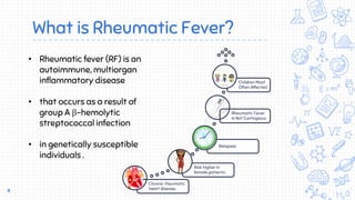What is Rheumatic Fever?
Chronic rheumatic
heart disease.
Risk higher in
female patients .
Relapses
Rheumatic Fever
Is Not Contagious
Children Most
Often Affected
4
• Rheumatic fever (RF) is an
autoimmune, multiorgan
inflammatory disease
• that occurs as a result of
group A β-hemolytic
streptococcal infection
• in genetically susceptible
individuals .
 
