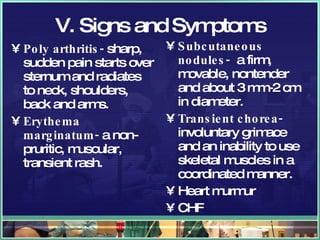 V. Signs and Symptoms Poly arthritis-  sharp, sudden pain starts over sternum and radiates to neck, shoulders, back and arms. Erythema marginatum-  a non- pruritic, muscular, transient rash.  Subcutaneous nodules-   a firm, movable, nontender and about 3 mm-2 cm in diameter. Transient chorea-  involuntary grimace and an inability to use skeletal muscles in a coordinated manner. Heart murmur CHF 