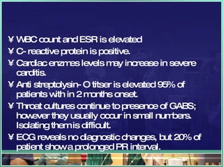 WBC count and ESR is elevated C- reactive protein is positive. Cardiac enzmes levels may increase in severe carditis. Anti streptolysin- O titser is elevated 95% of patients with in 2 months onset. Throat cultures continue to presence of GABS; however they usually occur in small numbers. Isolating them is difficult. ECG reveals no diagnostic changes, but 20% of patient show a prolonged PR interval.  