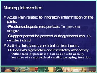 Nursing Intervention Acute Pain related to  migratory inflammation of the joints. -Provide adequate rest periods.  To prevent fatigue. - Suggest parent be present   during procedures . To comfort child Activity Intolerance related to joint pain. Check vital signs before and immediately after activity   Orthostatic hypotension can occur with activity because of compromised cardiac pumping function.  