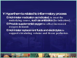 Hyperthermia related to inflammatory process Administer medication as indicated,  to treat the underlying cause , such as antibiotics  (for infection). Provide supplemental oxygen  to offset increased oxygen demand. Administer replacement fluids and electrolytes  to support circulating volume and tissue perfusion. 