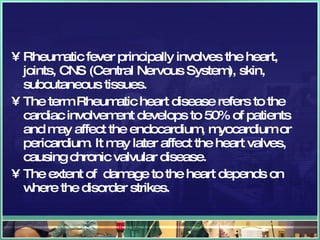 Rheumatic fever principally involves the heart, joints, CNS (Central Nervous System), skin, subcutaneous tissues.  The term Rheumatic heart disease refers to the cardiac involvement develops to 50% of patients and may affect the endocardium, myocardium or pericardium. It may later affect the heart valves, causing chronic valvular disease. The extent of  damage to the heart depends on where the disorder strikes. 