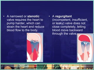 A narrowed or  stenotic  valve requires the heart to pump harder, which can strain the heart and reduce blood flow to the body.  A  regurgitant  (incompetent, insufficient, or leaky) valve does not close completely, letting blood move backward through the valve.  